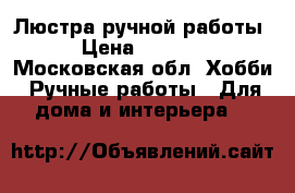 Люстра ручной работы. › Цена ­ 12 000 - Московская обл. Хобби. Ручные работы » Для дома и интерьера   